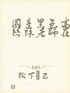 国产黑色高跟鞋丝袜老师在线观看