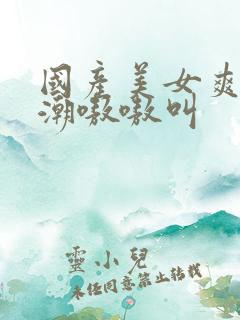 国产美女爽到高潮嗷嗷叫