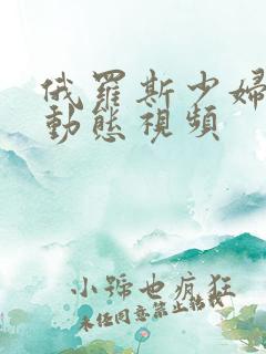 俄罗斯少妇激情动态视频