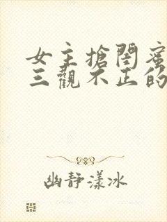 女主抢闺蜜男友三观不正的小说h