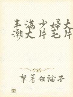 丰满少妇大乳高潮大片毛片