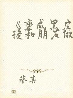 《变成黑皮辣妹后和朋友做了