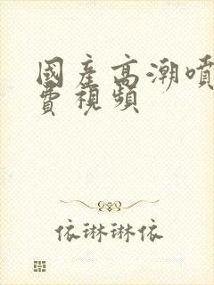 国产高潮喷水免费视频