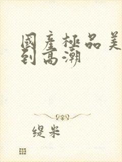 国产极品美女爽到高潮