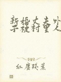 新婚丈夫外出妻子被村里人欺负