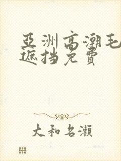 亚洲高潮毛片无遮挡免费