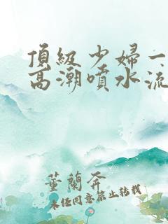 顶级少妇一线天高潮喷水流出白浆