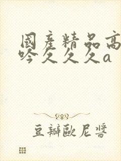 国产精品高潮呻吟久久久a