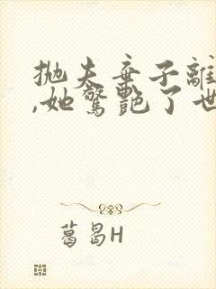 抛夫弃子离婚后,她惊艳了世界