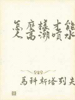 怎么样才能人女人高潮喷水