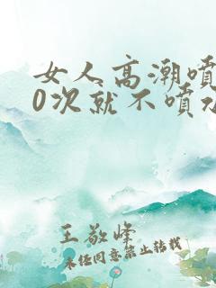 女人高潮喷水10次就不喷水了