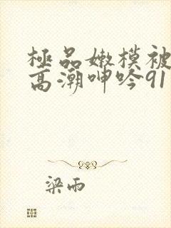 极品嫩模被强到高潮呻吟91