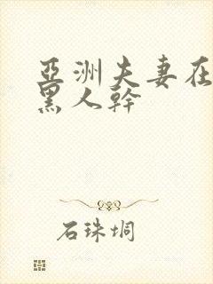 亚洲夫妻在线被黑人干