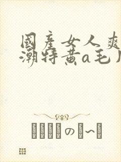 国产女人爽到高潮特黄a毛片