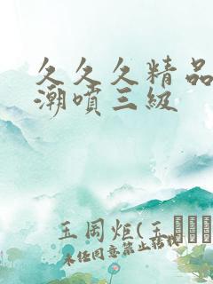 久久久精品欧美潮喷三级