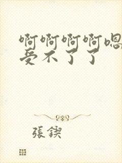 啊啊啊啊嗯嗯嗯受不了了