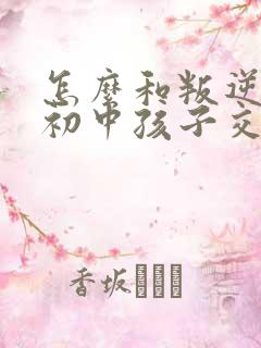 怎么和叛逆期的初中孩子交流沟通