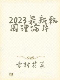 2023最新韩国理伦片