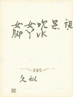 女女吮足视频含脚丫vk