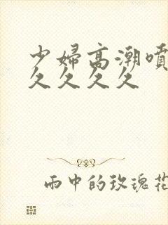 少妇高潮喷水久久久久久