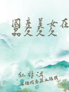 国产美女在线精品久久久