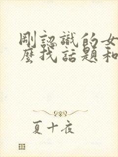 刚认识的女生怎么找话题和她聊天