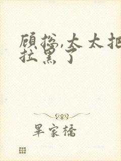 顾总,太太把你拉黑了