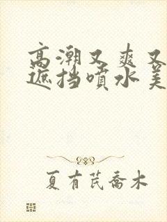 高潮又爽又黄无遮挡喷水美女