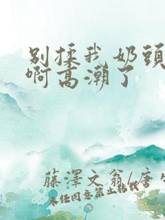 别揉我奶头嗯～啊高潮了