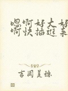 嗯啊好大好粗嗯啊快插进来嗯啊