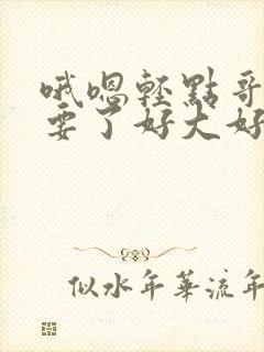 哦嗯轻点哥哥不要了好大好深