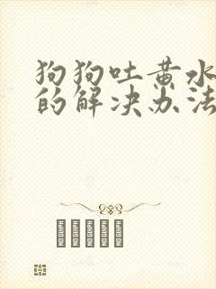 狗狗吐黄水最快的解决办法