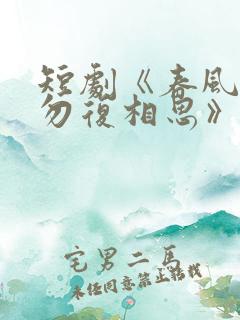 短剧《春风不言勿复相思》全集