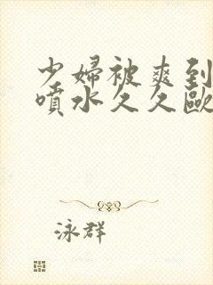 少妇被爽到高潮喷水久久欧美精品日韩