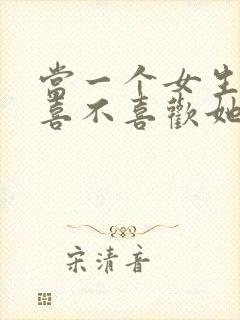 当一个女生问你喜不喜欢她怎么回答