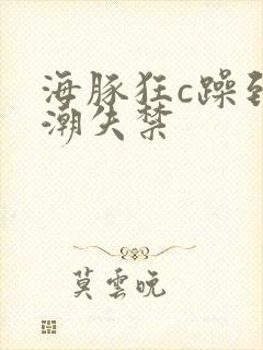 海豚狂c躁到高潮失禁