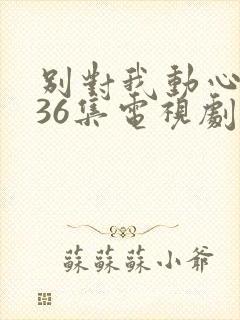 别对我动心1—36集电视剧免费观看