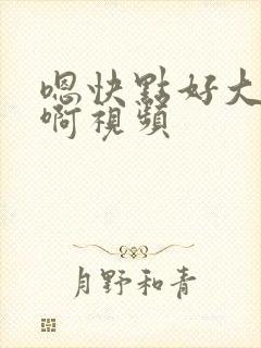 嗯快点好大好爽啊视频