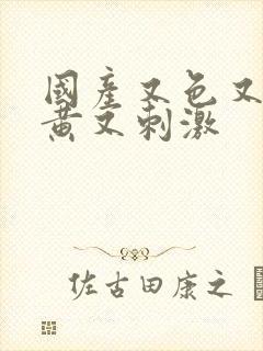 国产又色又爽又黄又刺激