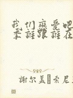 我们恋爱吧第五季谁跟谁在一起了