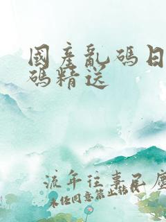 国产乱码日产乱码精送