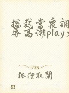 总裁当众调教羞辱高潮play文