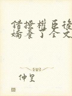 错撩权臣后我被娇养了全文免费阅读