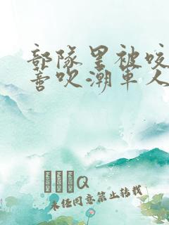 部队里被咬住花蒂吹潮军人