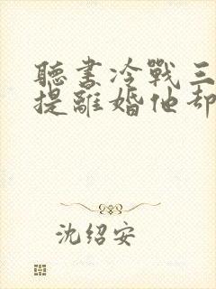 听书冷战三年,提离婚他却跪下了