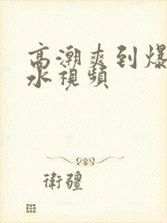 高潮爽到爆的喷水视频