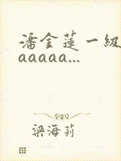 潘金莲一级淫片aaaaa...