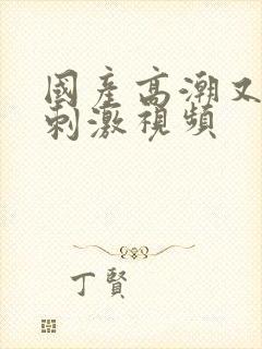 国产高潮又爽又刺激视频