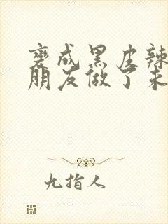 变成黑皮辣妹和朋友做了未删减版