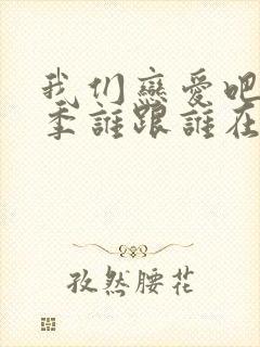 我们恋爱吧第6季谁跟谁在一起了